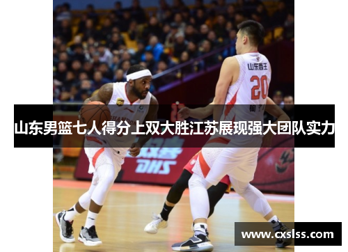 山东男篮七人得分上双大胜江苏展现强大团队实力